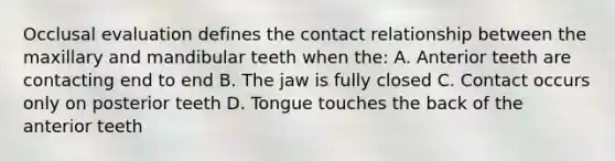 Occlusal evaluation defines the contact relationship between the maxillary and mandibular teeth when the: A. Anterior teeth are contacting end to end B. The jaw is fully closed C. Contact occurs only on posterior teeth D. Tongue touches the back of the anterior teeth