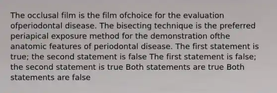 The occlusal film is the film ofchoice for the evaluation ofperiodontal disease. The bisecting technique is the preferred periapical exposure method for the demonstration ofthe anatomic features of periodontal disease. The first statement is true; the second statement is false The first statement is false; the second statement is true Both statements are true Both statements are false