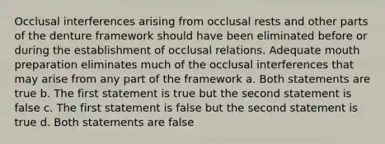 Occlusal interferences arising from occlusal rests and other parts of the denture framework should have been eliminated before or during the establishment of occlusal relations. Adequate mouth preparation eliminates much of the occlusal interferences that may arise from any part of the framework a. Both statements are true b. The first statement is true but the second statement is false c. The first statement is false but the second statement is true d. Both statements are false