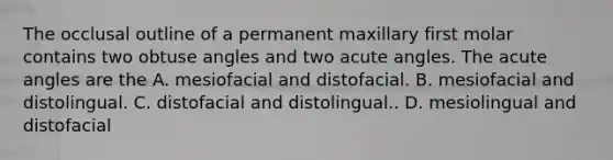 The occlusal outline of a permanent maxillary first molar contains two obtuse angles and two acute angles. The acute angles are the A. mesiofacial and distofacial. B. mesiofacial and distolingual. C. distofacial and distolingual.. D. mesiolingual and distofacial