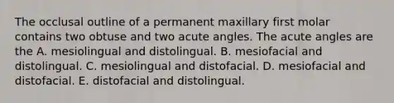 The occlusal outline of a permanent maxillary first molar contains two obtuse and two acute angles. The acute angles are the A. mesiolingual and distolingual. B. mesiofacial and distolingual. C. mesiolingual and distofacial. D. mesiofacial and distofacial. E. distofacial and distolingual.