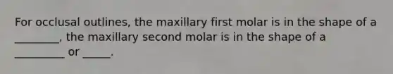 For occlusal outlines, the maxillary first molar is in the shape of a ________, the maxillary second molar is in the shape of a _________ or _____.