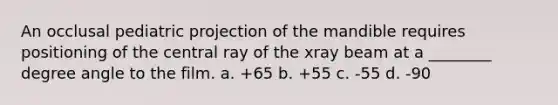 An occlusal pediatric projection of the mandible requires positioning of the central ray of the xray beam at a ________ degree angle to the film. a. +65 b. +55 c. -55 d. -90