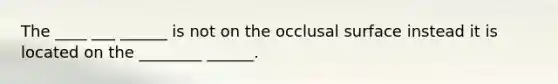 The ____ ___ ______ is not on the occlusal surface instead it is located on the ________ ______.