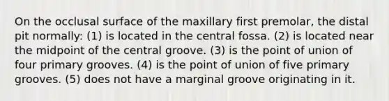 On the occlusal surface of the maxillary first premolar, the distal pit normally: (1) is located in the central fossa. (2) is located near the midpoint of the central groove. (3) is the point of union of four primary grooves. (4) is the point of union of five primary grooves. (5) does not have a marginal groove originating in it.