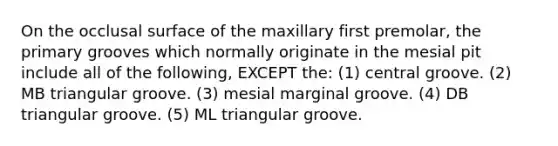 On the occlusal surface of the maxillary first premolar, the primary grooves which normally originate in the mesial pit include all of the following, EXCEPT the: (1) central groove. (2) MB triangular groove. (3) mesial marginal groove. (4) DB triangular groove. (5) ML triangular groove.