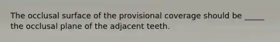 The occlusal surface of the provisional coverage should be _____ the occlusal plane of the adjacent teeth.