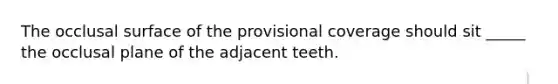 The occlusal surface of the provisional coverage should sit _____ the occlusal plane of the adjacent teeth.