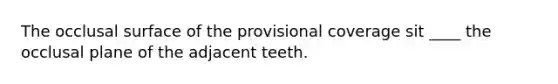 The occlusal surface of the provisional coverage sit ____ the occlusal plane of the adjacent teeth.