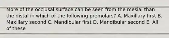 More of the occlusal surface can be seen from the mesial than the distal in which of the following premolars? A. Maxillary first B. Maxillary second C. Mandibular first D. Mandibular second E. All of these