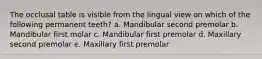 The occlusal table is visible from the lingual view on which of the following permanent teeth? a. Mandibular second premolar b. Mandibular first molar c. Mandibular first premolar d. Maxillary second premolar e. Maxillary first premolar