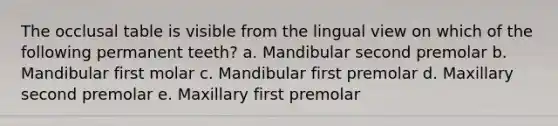 The occlusal table is visible from the lingual view on which of the following permanent teeth? a. Mandibular second premolar b. Mandibular first molar c. Mandibular first premolar d. Maxillary second premolar e. Maxillary first premolar