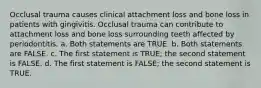 Occlusal trauma causes clinical attachment loss and bone loss in patients with gingivitis. Occlusal trauma can contribute to attachment loss and bone loss surrounding teeth affected by periodontitis. a. Both statements are TRUE. b. Both statements are FALSE. c. The first statement is TRUE; the second statement is FALSE. d. The first statement is FALSE; the second statement is TRUE.