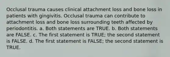 Occlusal trauma causes clinical attachment loss and bone loss in patients with gingivitis. Occlusal trauma can contribute to attachment loss and bone loss surrounding teeth affected by periodontitis. a. Both statements are TRUE. b. Both statements are FALSE. c. The first statement is TRUE; the second statement is FALSE. d. The first statement is FALSE; the second statement is TRUE.