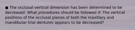 ● The occlusal vertical dimension has been determined to be decreased. What procedures should be followed if: The vertical positions of the occlusal planes of both the maxillary and mandibular trial dentures appears to be decreased?