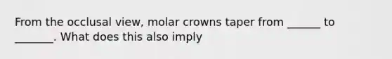 From the occlusal view, molar crowns taper from ______ to _______. What does this also imply