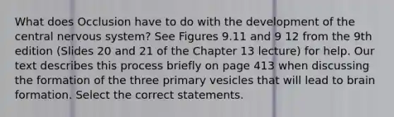 What does Occlusion have to do with the development of the central nervous system? See Figures 9.11 and 9 12 from the 9th edition (Slides 20 and 21 of the Chapter 13 lecture) for help. Our text describes this process briefly on page 413 when discussing the formation of the three primary vesicles that will lead to brain formation. Select the correct statements.