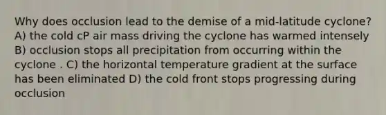 Why does occlusion lead to the demise of a mid-latitude cyclone? A) the cold cP air mass driving the cyclone has warmed intensely B) occlusion stops all precipitation from occurring within the cyclone . C) the horizontal temperature gradient at the surface has been eliminated D) the cold front stops progressing during occlusion