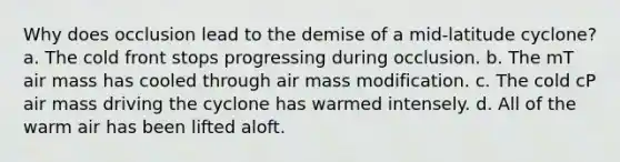 Why does occlusion lead to the demise of a mid-latitude cyclone? a. The cold front stops progressing during occlusion. b. The mT air mass has cooled through air mass modification. c. The cold cP air mass driving the cyclone has warmed intensely. d. All of the warm air has been lifted aloft.