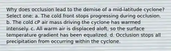 Why does occlusion lead to the demise of a mid-latitude cyclone? Select one: a. The cold front stops progressing during occlusion. b. The cold cP air mass driving the cyclone has warmed intensely. c. All warm air is displaced aloft, so the surface temperature gradient has been equalized. d. Occlusion stops all precipitation from occurring within the cyclone.