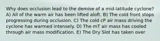 Why does occlusion lead to the demise of a mid-latitude cyclone? A) All of the warm air has been lifted aloft. B) The cold front stops progressing during occlusion. C) The cold cP air mass driving the cyclone has warmed intensely. D) The mT air mass has cooled through air mass modification. E) The Dry Slot has taken over