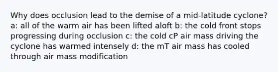 Why does occlusion lead to the demise of a mid-latitude cyclone? a: all of the warm air has been lifted aloft b: the cold front stops progressing during occlusion c: the cold cP air mass driving the cyclone has warmed intensely d: the mT air mass has cooled through air mass modification