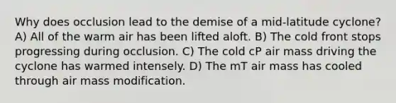 Why does occlusion lead to the demise of a mid-latitude cyclone? A) All of the warm air has been lifted aloft. B) The cold front stops progressing during occlusion. C) The cold cP air mass driving the cyclone has warmed intensely. D) The mT air mass has cooled through air mass modification.