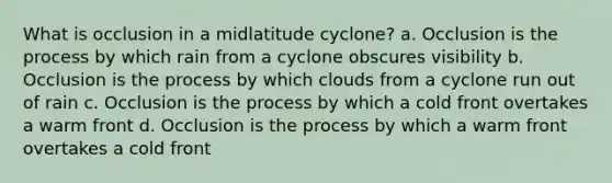 What is occlusion in a midlatitude cyclone? a. Occlusion is the process by which rain from a cyclone obscures visibility b. Occlusion is the process by which clouds from a cyclone run out of rain c. Occlusion is the process by which a cold front overtakes a warm front d. Occlusion is the process by which a warm front overtakes a cold front