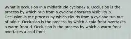 What is occlusion in a midlatitude cyclone? a. Occlusion is the process by which rain from a cyclone obscures visibility b. Occlusion is the process by which clouds from a cyclone run out of rain c. Occlusion is the process by which a cold front overtakes a warm front d. Occlusion is the process by which a warm front overtakes a cold front