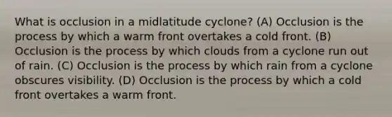 What is occlusion in a midlatitude cyclone? (A) Occlusion is the process by which a warm front overtakes a cold front. (B) Occlusion is the process by which clouds from a cyclone run out of rain. (C) Occlusion is the process by which rain from a cyclone obscures visibility. (D) Occlusion is the process by which a cold front overtakes a warm front.