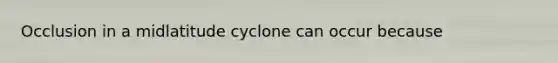 Occlusion in a midlatitude cyclone can occur because