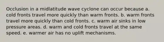 Occlusion in a midlatitude wave cyclone can occur because a. cold fronts travel more quickly than warm fronts. b. warm fronts travel more quickly than cold fronts. c. warm air sinks in low pressure areas. d. warm and cold fronts travel at the same speed. e. warmer air has no uplift mechanisms.