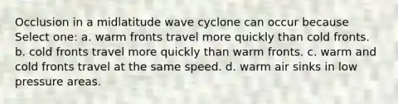 Occlusion in a midlatitude wave cyclone can occur because Select one: a. warm fronts travel more quickly than cold fronts. b. cold fronts travel more quickly than warm fronts. c. warm and cold fronts travel at the same speed. d. warm air sinks in low pressure areas.