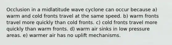 Occlusion in a midlatitude wave cyclone can occur because a) warm and cold fronts travel at the same speed. b) warm fronts travel more quickly than cold fronts. c) cold fronts travel more quickly than warm fronts. d) warm air sinks in low pressure areas. e) warmer air has no uplift mechanisms.