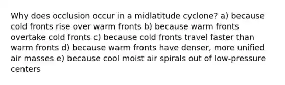 Why does occlusion occur in a midlatitude cyclone? a) because cold fronts rise over warm fronts b) because warm fronts overtake cold fronts c) because cold fronts travel faster than warm fronts d) because warm fronts have denser, more unified <a href='https://www.questionai.com/knowledge/kxxue2ni5z-air-masses' class='anchor-knowledge'>air masses</a> e) because cool moist air spirals out of low-pressure centers