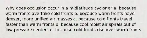 Why does occlusion occur in a midlatitude cyclone? a. because warm fronts overtake cold fronts b. because warm fronts have denser, more unified air masses c. because cold fronts travel faster than warm fronts d. because cool moist air spirals out of low-pressure centers e. because cold fronts rise over warm fronts