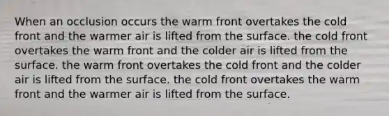 When an occlusion occurs the warm front overtakes the cold front and the warmer air is lifted from the surface. the cold front overtakes the warm front and the colder air is lifted from the surface. the warm front overtakes the cold front and the colder air is lifted from the surface. the cold front overtakes the warm front and the warmer air is lifted from the surface.