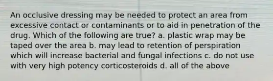 An occlusive dressing may be needed to protect an area from excessive contact or contaminants or to aid in penetration of the drug. Which of the following are true? a. plastic wrap may be taped over the area b. may lead to retention of perspiration which will increase bacterial and fungal infections c. do not use with very high potency corticosteroids d. all of the above