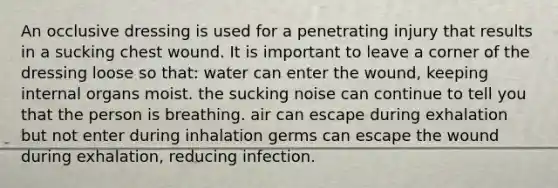 An occlusive dressing is used for a penetrating injury that results in a sucking chest wound. It is important to leave a corner of the dressing loose so that: water can enter the wound, keeping internal organs moist. the sucking noise can continue to tell you that the person is breathing. air can escape during exhalation but not enter during inhalation germs can escape the wound during exhalation, reducing infection.