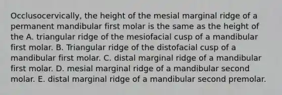 Occlusocervically, the height of the mesial marginal ridge of a permanent mandibular first molar is the same as the height of the A. triangular ridge of the mesiofacial cusp of a mandibular first molar. B. Triangular ridge of the distofacial cusp of a mandibular first molar. C. distal marginal ridge of a mandibular first molar. D. mesial marginal ridge of a mandibular second molar. E. distal marginal ridge of a mandibular second premolar.