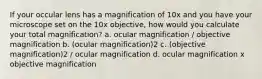 If your occular lens has a magnification of 10x and you have your microscope set on the 10x objective, how would you calculate your total magnification? a. ocular magnification / objective magnification b. (ocular magnification)2 c. (objective magnification)2 / ocular magnification d. ocular magnification x objective magnification