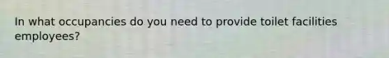 In what occupancies do you need to provide toilet facilities employees?