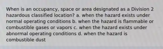 When is an occupancy, space or area designated as a Division 2 hazardous classified location? a. when the hazard exists under normal operating conditions b. when the hazard is flammable or combustible gases or vapors c. when the hazard exists under abnormal operating conditions d. when the hazard is combustible dust