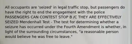 All occupants are 'seized' in legal traffic stop, but passengers do have the right to end the engagement with the police PASSENGERS CAN CONTEST STOP B /C THEY ARE EFFECTIVELY SEIZED Mendenhall Test - The test for determining whether a seizure has occurred under the Fourth Amendment is whether, in light of the surrounding circumstances, "a reasonable person would believe he was free to leave."