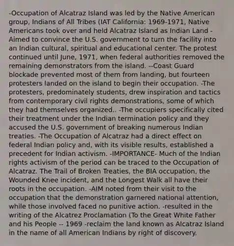 -Occupation of Alcatraz Island was led by the Native American group, Indians of All Tribes (IAT California: 1969-1971, Native Americans took over and held Alcatraz Island as Indian Land -Aimed to convince the U.S. government to turn the facility into an Indian cultural, spiritual and educational center. The protest continued until June, 1971, when federal authorities removed the remaining demonstrators from the island. --Coast Guard blockade prevented most of them from landing, but fourteen protesters landed on the island to begin their occupation. -The protesters, predominately students, drew inspiration and tactics from contemporary civil rights demonstrations, some of which they had themselves organized.. -The occupiers specifically cited their treatment under the Indian termination policy and they accused the U.S. government of breaking numerous Indian treaties. -The Occupation of Alcatraz had a direct effect on federal Indian policy and, with its visible results, established a precedent for Indian activism. -IMPORTANCE- Much of the Indian rights activism of the period can be traced to the Occupation of Alcatraz. The Trail of Broken Treaties, the BIA occupation, the Wounded Knee incident, and the Longest Walk all have their roots in the occupation. -AIM noted from their visit to the occupation that the demonstration garnered national attention, while those involved faced no punitive action. -resulted in the writing of the Alcatrez Proclamation (To the Great White Father and his People -- 1969 -reclaim the land known as Alcatraz Island in the name of all American Indians by right of discovery.