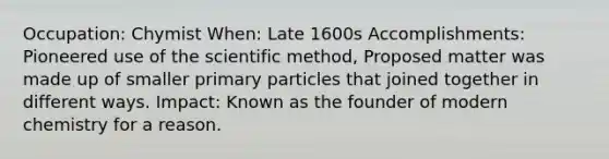 Occupation: Chymist When: Late 1600s Accomplishments: Pioneered use of the scientific method, Proposed matter was made up of smaller primary particles that joined together in different ways. Impact: Known as the founder of modern chemistry for a reason.