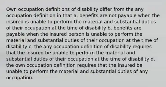 Own occupation definitions of disability differ from the any occupation definition in that a. benefits are not payable when the insured is unable to perform the material and substantial duties of their occupation at the time of disability b. benefits are payable when the insured person is unable to perform the material and substantial duties of their occupation at the time of disability c. the any occupation definition of disability requires that the insured be unable to perform the material and substantial duties of their occupation at the time of disability d. the own occupation definition requires that the insured be unable to perform the material and substantial duties of any occupation.