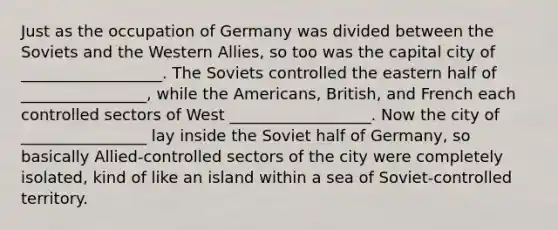 Just as the occupation of Germany was divided between the Soviets and the Western Allies, so too was the capital city of __________________. The Soviets controlled the eastern half of ________________, while the Americans, British, and French each controlled sectors of West __________________. Now the city of ________________ lay inside the Soviet half of Germany, so basically Allied-controlled sectors of the city were completely isolated, kind of like an island within a sea of Soviet-controlled territory.