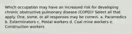 Which occupation may have an increased risk for developing chronic obstructive pulmonary disease (COPD)? Select all that apply. One, some, or all responses may be correct. a. Paramedics b. Exterminators c. Postal workers d. Coal mine workers e. Construction workers