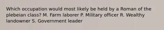 Which occupation would most likely be held by a Roman of the plebeian class? M. Farm laborer P. Military officer R. Wealthy landowner S. Government leader